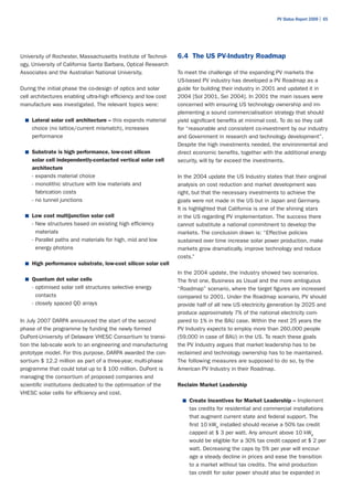 PV Status Report 2009 | 65




University of Rochester, Massachusetts Institute of Technol-     6.4 The US PV-Industry Roadmap
ogy, University of California Santa Barbara, Optical Research
Associates and the Australian National University.               To meet the challenge of the expanding PV markets the
                                                                 US-based PV industry has developed a PV Roadmap as a
During the initial phase the co-design of optics and solar       guide for building their industry in 2001 and updated it in
cell architectures enabling ultra-high efficiency and low cost   2004 [Sol 2001, Sei 2004]. In 2001 the main issues were
manufacture was investigated. The relevant topics were:          concerned with ensuring US technology ownership and im-
                                                                 plementing a sound commercialisation strategy that should
  ■	 Lateral solar cell architecture – this expands material     yield significant benefits at minimal cost. To do so they call
    choice (no lattice/current mismatch), increases              for “reasonable and consistent co-investment by our industry
    performance                                                  and Government in research and technology development”.
                                                                 Despite the high investments needed, the environmental and
  ■	 Substrate is high performance, low-cost silicon             direct economic benefits, together with the additional energy
    solar cell independently-contacted vertical solar cell       security, will by far exceed the investments.
    architecture
    - expands material choice                                    In the 2004 update the US Industry states that their original
    - monolithic structure with low materials and                analysis on cost reduction and market development was
      fabrication costs                                          right, but that the necessary investments to achieve the
    - no tunnel junctions                                        goals were not made in the US but in Japan and Germany.
                                                                 It is highlighted that California is one of the shining stars
  ■	 Low cost multijunction solar cell                           in the US regarding PV implementation. The success there
    - New structures based on existing high efficiency           cannot substitute a national commitment to develop the
      materials                                                  markets. The conclusion drawn is: “Effective policies
    - Parallel paths and materials for high, mid and low         sustained over time increase solar power production, make
      energy photons                                             markets grow dramatically, improve technology and reduce
                                                                 costs.”
  ■	 High performance substrate, low-cost silicon solar cell
                                                                 In the 2004 update, the industry showed two scenarios.
  ■	 Quantum dot solar cells                                     The first one, Business as Usual and the more ambiguous
    - optimised solar cell structures selective energy           “Roadmap” scenario, where the target figures are increased
      contacts                                                   compared to 2001. Under the Roadmap scenario, PV should
    - closely spaced QD arrays                                   provide half of all new US electricity generation by 2025 and
                                                                 produce approximately 7% of the national electricity com-
In July 2007 DARPA announced the start of the second             pared to 1% in the BAU case. Within the next 25 years the
phase of the programme by funding the newly formed               PV Industry expects to employ more than 260,000 people
DuPont-University of Delaware VHESC Consortium to transi-        (59,000 in case of BAU) in the US. To reach these goals
tion the lab-scale work to an engineering and manufacturing      the PV Industry argues that market leadership has to be
prototype model. For this purpose, DARPA awarded the con-        reclaimed and technology ownership has to be maintained.
sortium $ 12.2 million as part of a three-year, multi-phase      The following measures are supposed to do so, by the
programme that could total up to $ 100 million. DuPont is        American PV Industry in their Roadmap.
managing the consortium of proposed companies and
scientific institutions dedicated to the optimisation of the     Reclaim Market Leadership
VHESC solar cells for efficiency and cost.
                                                                   ■	 Create Incentives for Market Leadership – Implement
                                                                     tax credits for residential and commercial installations
                                                                     that augment current state and federal support. The
                                                                     first 10 kWp installed should receive a 50% tax credit
                                                                     capped at $ 3 per watt. Any amount above 10 kWp
                                                                     would be eligible for a 30% tax credit capped at $ 2 per
                                                                     watt. Decreasing the caps by 5% per year will encour-
                                                                     age a steady decline in prices and ease the transition
                                                                     to a market without tax credits. The wind production
                                                                     tax credit for solar power should also be expanded in
 
