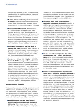 66 | PV Status Report 2009




      a manner that allows it to be used in combination with         This focus will decrease the gaps between where these
      the existing 10% tax credit for businesses that install        manufactured technologies are now and what they can
      solar power equipment.                                         realistically achieve, helping to ensure that we meet the
                                                                     Roadmap’s technical goals over the next 10 years.
  ■	 Establish Uniform Net Metering and Interconnection
      Standards to give solar power owners everywhere the          ■	 Position the United States to own the coming
      right to simple, equitable access to the grid and fair         generations of solar power technologies – Investing in
      compensation for the value of the solar power they supply.     R&D for higher-risk, longer-term technology will provide
                                                                     options to leap-frog beyond today’s technology to new
  ■	 Boost Government Procurement of solar power to                  levels of performance and reduced costs. This R&D
      $ 100 million per year by allowing 20-year Power               includes developing new materials that push current
      Purchase Agreements and by appropriating funds for             technologies to the next performance level, discovering
      Federal Agencies to install solar energy. Leaders should       and demonstrating new devices with ultra-high efficien-
      dedicate appropriations for green solar power purchas-         cies (e.g., nanotechnology approaches, multiple-junction
      es and direct agencies to use solar power equipment            and layered devices), and developing devices with
      where it can increase energy security and emergency            ultra-low costs (e.g., organic or plastic solar cells, ultra-
      preparedness for the largest electricity consumers in          thin-films). Investments must also stimulate the next
      the United States – Federal and State Governments.             generation of fully integrated solar energy systems. This
                                                                     includes modules and balance-of-systems components,
  ■	 Support and Reinforce State and Local Efforts to                including novel and “smart” electronics, optics, inte-
      Advance Solar Power by designing federal incentives to         gration, architecture-based energy, storage, hydrogen
      lever existing state solar support and encourage other         production, and advanced power electronics.
      States to adopt solar policies that open new markets,
      increase sales volume, and help consumers, utilities,        ■	 Enhance support for existing centres of excellence,
      and communities benefit from solar electricity.                national labs and NREL’s Science and Technology
                                                                     Facility – This is critical to improve crystalline silicon
  ■	 Increase the DOE Solar R&D Budget to $ 250 Million              and thin-films. These centres help to shorten the time
      Per Year by 2010 to leverage our R&D excellence and            between laboratory discovery and industry use by at
      thus build solar markets by balanced programmes on             least 50%, significantly accelerating the transfer of
      current crystalline silicon and thin-films, manufacturing,     innovation to the market-place. They also provide rapid
      reliability, and next-generation PV technologies. Solar        response to overcome manufacturing issues and barri-
      power research has helped reduce their costs by nearly         ers identified by industry.
      50% in a decade and is essential to make it broadly
      competitive in the next decade. DOE and its national         ■	 Continue to develop programmes and partnerships
      laboratories should validate solar system performance          among industry, universities, and national laboratories –
      to reassure financial institutions and help reduce the         Partnerships in PV manufacturing R&D and thin-film de-
      cost of capital for the solar industry. The programme          velopment have produced unprecedented cost sharing,
      should lead in higher-risk research, advancing potentially     research collaboration, and publishing a model for re-
      disruptive (“leapfrog”) technologies and processes.            search that should be expanded and strengthened. The
                                                                     previous roadmap identified the doubling of the Federal
Maintain Technology Ownership                                        R&D investment as a critical strategy for success. This
                                                                     did not occur, and global competition has advanced and
The foundation of successful technology is excellent research        threatens to knock the US out of research leadership.
and development. The US industry recognises that to reduce           To reverse this trend, the United States are called to
solar power system costs, increase the energy delivered              gradually increase its annual R&D investment to $ 250
from its components and systems, and enhance its manu-               million by 2010. This moderate investment will acceler-
facturing efficiency (i.e., throughput and yield), the following     ate the current US industry’s technology strength in cap-
investments in balanced federal R&D are essential:                   turing near-term markets and will ensure that the United
                                                                     States owns and manufactures the solar products that
  ■	 Foster technologies that exist now or are near                  will serve future generations.
      commercialisation, which are critical to our current
      US industry – This includes crystalline silicon and
      thin-films, as well as balance-of-systems components.
 