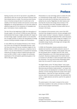 PV Status Report 2009 | 5




                                                                                                              Preface
Spiking oil prices at $ 147.27 per barrel in July 2008 and           Photovoltaics is a key technology option to realise the shift
speculations when the oil price will exceed $ 200 per barrel         to a decarbonised energy supply. The solar resources in
have already become a reality. The enormous price fluctua-           Europe and world wide are abundant and cannot be mono-
tions of oil prices during the last 12 months due to the             polised by one country. Regardless for what reasons and
volatility of the financial markets and economic turmoil, have       how fast the oil price and energy prices increase in the
highlighted our strong dependence on oil and have added an           future, Photovoltaics and other renewable energies are
additional argument for the introduction of renewable ener-          the only ones to offer a reduction of prices rather than an
gies: minimisation of price volatility risks.                        increase in the future.

The Gas Crisis at the beginning of 2006, the interruptions of        As a response to the economic crisis, most of the G20
the gas supply in the summer of 2008 and early 2009 have             countries have designed economic recovery packages which
demonstrated that Europe is highly vulnerable with respect to        include “green stimulus” measures. However, compared to
its total energy supply. A possible solution is the diversifica-     the new Chinese Energy Revitalisation Plan under discussion,
tion of supply countries, as well as the diversification of energy   the pledged investments in green energy are marginal. If no
sources including renewable energies and Photovoltaics.              changes are made, China which now strongly supports its
                                                                     renewable energy industry, will emerge even stronger after
In June 2009, the new European Directive on the “Promo-              the current financial crisis.
tion of the Use of Energy from Renewable Sources” went
into force and does not only set mandatory targets for the           In 2008, the Photovoltaic industry production almost
Member States in 2020, but also gives a trajectory how to            doubled and reached a world-wide production volume of
reach it. The aim of the Directive is to provide the necessary       7.3 GWp of Photovoltaic modules. Yearly growth rates over
measures for Europe to reduce its green-house gas emis-              the last decade were in average more than 40%, which
sions by 20% in 2020 in order to support the world-wide              makes Photovoltaics one of the fastest growing industries
stabilisation of the atmospheric greenhouse gases in the             at present. Business analysts predict the market volume
450 to 550 ppm range.                                                to increase to € 40 billion in 2010 and expect lower prices
                                                                     for consumers. The trend that thin-film Photovoltaics grew
                                                                     faster than the overall PV market continued in 2008.

                                                                     The Eighth Edition of the “PV Status Report” tries to give
                                                                     an overview about the current activities regarding Research,
                                                                     Manufacturing and Market Implementation. I am aware that
                                                                     not every country and development is treated with the same
                                                                     attention, but this would go beyond the scope of this report.
                                                                     Nevertheless, I hope that this report will provide a useful
                                                                     overview about the situation world-wide. Any additional infor-
                                                                     mation is highly welcome and will be used for the update of
                                                                     the report.

                                                                     The opinion given in this report is based on the current
                                                                     information available to the author, and does not reflect the
                                                                     opinion of the European Commission.




                                                                     Ispra, August 2009

                                                                     Arnulf Jäger-Waldau
                                                                     European Commission
                                                                     Joint Research Centre; Renewable Energy Unit
 
