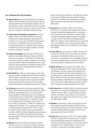 PV Status Report 2009 | 69




6.5.7 Additional Solar Cell Companies                             lines in its Santa Clara facility. In July 2008 the company
                                                                  announced that NREL has measured their modules
 ■	 Abound Solar, Inc. (formerly AVA Solar) was founded in        based on their flexible cells encapsulated in a glass/
    2007 to commercialise the manufacturing of cadmium            glass construction with more than 10% efficiency
    telluride (CdTe) thin-film Photovoltaic modules. On 14        [Mia 2008].
    April 209 the company announced the start of commer-
    cial production at their factory in Longmount (CO), which   ■	 Nanosolar was founded in 2001 and is based in
    will have a capacity of 200 MW, if fully operational.         Palo Alto. It is a privately held company with financial-
                                                                  backing of private-technology-investors. According to
 ■	 Ascent Solar Technologies Incorporated was estab-             the company, Nanosolar developed nanotechnology
    lished in 2005 to manufacture CIGS thin-film solar            and high-yield high-throughput process technology for
    modules with a roll-to-roll process. According to the         a proven thin-film solar device technology based on
    company, it is on track to commence full scale produc-        GIGS. The company made headlines when it announced
    tion on their 1.5 MW pilot line by the end of 2008.           on 21 June 2006 that it has secured $ 100 million in
    A 30 MW production line is planned to be completed            funding and intends to build a 430 MW thin-film factory
    in 2009 and for 2012 the company plans to increase            [Nan 2006].
    production capacity to 110 MW.
                                                                ■	 Power Films Inc. was founded in 1988 to develop and
 ■	 DayStar Technologies was founded in 1997 and con-             manufacture thin-film silicon solar cells. The company
    ducted an Initial Public Offering in February of 2004.        announced in its 2008 first half year report that it
    Products are: LightFoil™ and TerraFoil™ thin-film solar       continues to make progress with its strategic objective
    cells based on CIGS. In addition, DayStar has its patent-     of achieving 10 MW production capacity by the end of
    ed ConcentraTIR™ (Total Internal Reflection) PV module        2009 and 24 MW of capacity by the end of 2010.
    which has been designed to incorporate a variety of cell
    material components, including wafer-Si, Spheral Si,        ■	 Signet Solar Inc. was incorporated in 2006. Since
    thin-film CIGS and a-Si.                                      November 2008 Signet Solar is producing PV panels
                                                                  near Dresden, Germany, using a fully-integrated thin-
 ■	 EPV SOLAR Inc. (EPV) is a solar energy company that           film solar production line from Applied Materials. The
    designs, develops, manufactures, and markets amorphous        company plans to expand capacity in Germany to 130
    silicon thin-film photovoltaic solar modules. On 1 Dec-       MW by 2011 and is also planning to establish manu-
    ember 2008 the company announced that EPV SOLAR               facturing facilities in New Mexico USA (expected produc-
    Germany GmbH started production at their 30 MW                tion by early 2011). Signet India was founded in 2007
    Senftenberg factory, increasing total capacity to 55 MW.      and it is planned to start production there in 2010.

 ■	 GE Energy acquired the US business assets of Astro-         ■	 Solo Power Inc., founded in 2006, is a California-based
    Power in March 2004 for about $ 19 million [Gee 2004].        manufacturer of thin-film solar photovoltaic cells and
    GE Energy (www.gepower.com) is one of the world’s             modules based on CIGS. In June 2009 the company
    leading suppliers of power generation and energy deliv-       received certification under ANSI/UL 1703 standard.
    ery technology based in Atlanta (GA). AstroPower began        According to the company, they started to ramp up their
    as a division of Astrosystems Inc., founded in 1983           20+ MW facility in 2008.
    as an outgrowth of semiconductor work initiated at
    the University of Delaware. In 1989, the company was        ■	 Solyndra was founded in 2005 and produces PV mod-
    incorporated in Delaware. The company went bankrupt           ules using their proprietary cylindrical CIGS modules
    in 2003 and sales dropped from 29.7 MW in 2002                and thin-film technology. The company operates a state-
    to 17 MW in 2003 and GE Energy sales recovered to             of-the-art 300,000 square foot factory, which would
    22 MW in 2006. For 2008 no significant production was         allow production of up to 100 MW.
    reported. In June 2008, GE Energy became the larg-
    est shareholder in the thin-film solar start-up company     ■	 Suniva Inc. was founded in 2007 by Dr. Ajeet Rohatgi,
    PrimeStar Solar.                                              Director of Georgia Tech’s University Center of Excel-
                                                                  lence for Photovoltaic Research and Education. On
 ■	 Miasolé was formed in 2001 and produces flexible              4 November 2008 the company announced the start of
    CIGS solar cells on a continuous, roll-to-roll production     production at their 32 MW factory in Norcross (GA).
    line. The company has installed two 20MW production           For 2009, an expansion to 96 MW is planned.
 