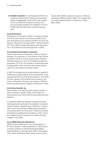 70 | PV Status Report 2009




  ■	 Xunlight Corporation is a technology spin-off from the       flouride (SAF). MEMC's production capacity in 2008 was
      University of Toledo (OH) to develop and manufacture        increased to 8000 tons [Mem 2009]. The company plans
      flexible and lightweight thin-film silicon solar modules.   to increase capacity further to 15,000 tons in 2010
      On 22 June 2009 the company announced that it               [Mem 2008].
      has successfully completed the installation of its first
      25 MW roll-to-roll photovoltaic manufacturing equip-
      ment.

6.5.8 AE Polysilicon
AE Polysilicon was founded in 2006 to manufacture polysili-
con for the solar industry. On 19 February 2008 the com-
pany broke ground on its production facility at its site at the
Keystone Industrial Port Complex (KIPC) in Fairless Hills (PA).
The initial 1,800 ton facility scheduled to start test produc-
tion in late 2008 and commercial production in 2009.

6.5.9 Hemlock Semiconductor Corporation
Hemlock Semiconductor Corporation is based in Hemlock,
Michigan. The corporation is a joint venture of Dow Corning
Corporation (63.25 %) and two Japanese firms, Shin-Etsu
Handotai Company, Ltd. (24.5 %) and Mitsubishi Materials
Corporation (12.25 %). The company is the leading provider
of polycrystalline silicon and other silicon-based products
used in the semiconductor and solar industry.

In 2007 the company had an annual production capacity of
10,000 tons of polycrystalline silicon and production at the
expanded Hemlock site (19,000 tons) started in June 2008.
A further expansion at the Hemlock site as well as a new
factory in Clarksville, Tennessee, was started in 2008 and
should bring total production capacity to 34,000 tons in 2010.

6.5.10 Hoku Scientific, Inc.
Hoku Scientific is a material science company founded in
2001 and based in Kapolei, Hawaii. The company has
three business units: Hoku Fuel Cells, Hoku Solar and Hoku
Materials.

In September 2008 Hoku Materials announced that they
hade adjusted their planning for the polysilicon manufactur-
ing plant located in Pocatello (ID) to 3,500 tons in order to
meet customer demand [Hok 2008]. Reactor demonstra-
tion was planned for the first quarter of 2009 and the plant
should become operational at full capacity in 2010. Due to
the changed economic conditions, the timeline has been
changed in June 2009.

6.5.11 MEMC Electronic Materials Inc.
MEMC Electronic Materials Inc. has its headquarters in
St. Peters, Missouri. It started operations in 1959 and the
company's products are Semiconductor-grade Wafers,
Granular Polysilicon, Ultra-high purity Silane, Trichlorosilane
(TCS), Silicon Tetraflouride (SiF4), Sodium Aluminum Tetra-
 