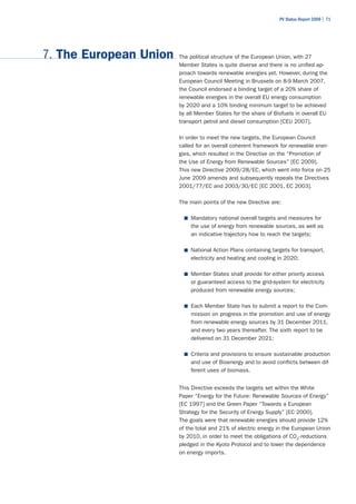 PV Status Report 2009 | 71




7. The European Union   The political structure of the European Union, with 27
                        Member States is quite diverse and there is no unified ap-
                        proach towards renewable energies yet. However, during the
                        European Council Meeting in Brussels on 8-9 March 2007,
                        the Council endorsed a binding target of a 20% share of
                        renewable energies in the overall EU energy consumption
                        by 2020 and a 10% binding minimum target to be achieved
                        by all Member States for the share of Biofuels in overall EU
                        transport petrol and diesel consumption [CEU 2007].

                        In order to meet the new targets, the European Council
                        called for an overall coherent framework for renewable ener-
                        gies, which resulted in the Directive on the “Promotion of
                        the Use of Energy from Renewable Sources” [EC 2009].
                        This new Directive 2009/28/EC, which went into force on 25
                        June 2009 amends and subsequently repeals the Directives
                        2001/77/EC and 2003/30/EC [EC 2001, EC 2003].

                        The main points of the new Directive are:

                          ■	 Mandatory national overall targets and measures for
                            the use of energy from renewable sources, as well as
                            an indicative trajectory how to reach the targets;

                          ■	 National Action Plans containing targets for transport,
                            electricity and heating and cooling in 2020;

                          ■	 Member States shall provide for either priority access
                            or guaranteed access to the grid-system for electricity
                            produced from renewable energy sources;

                          ■	 Each Member State has to submit a report to the Com-
                            mission on progress in the promotion and use of energy
                            from renewable energy sources by 31 December 2011,
                            and every two years thereafter. The sixth report to be
                            delivered on 31 December 2021;

                          ■	 Criteria and provisions to ensure sustainable production
                            and use of Bioenergy and to avoid conflicts between dif-
                            ferent uses of biomass.


                        This Directive exceeds the targets set within the White
                        Paper “Energy for the Future: Renewable Sources of Energy”
                        [EC 1997] and the Green Paper “Towards a European
                        Strategy for the Security of Energy Supply” [EC 2000].
                        The goals were that renewable energies should provide 12%
                        of the total and 21% of electric energy in the European Union
                        by 2010, in order to meet the obligations of CO2-reductions
                        pledged in the Kyoto Protocol and to lower the dependence
                        on energy imports.
 