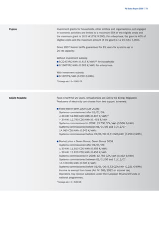 PV Status Report 2009 | 79




Cyprus           Investment grants for households, other entities and organisations, not engaged
                 in economic activities are limited to a maximum 55% of the eligible costs and
                 the maximum grant is 16.5 k€ (CY£ 9.500). For enterprises, the grant is 40% of
                 eligible costs and the maximum amount of the grant is 12 k€ (CY£ 7.000).

                 Since 2007 feed-in tariffs guaranteed for 15 years for systems up to
                 20 kW capacity:

                 Without investment subsidy
                 ■	0.224CYP£/kWh (0.415 €/kWh)16 for households
                 ■	0.196CYP£/kWh (0.363 €/kWh) for enterprises.


                 With investment subsidy
                 ■	0.12CYP£/kWh (0.222 €/kWh).

                 16
                      Exchange rate: 1 € = 0.5401 CYP




Czech Republic   Feed-in tariff for 20 years. Annual prices are set by the Energy Regulator.
                 Producers of electricity can choose from two support schemes:

                 ■	Fixed feed-in tariff 2009 [Cze 2008]:
                       Systems commissioned after 01/01/09:
                       ≤ 30 kW: 12.890 CZK/kWh (0.497 €/kWh)17
                       > 30 kW: 12.790 CZK/kWh (0. 493 €/kWh
                       Systems commissioned in 2008: 13.730 CZK/kWh (0.530 €/kWh)
                       Systems commissioned between 01/01/06 and 31/12/07:
                       14.080 CZK/kWh (0.543 €/kWh)
                       Systems commissioned before 01/01/06: 6.71 CZK/kWh (0.259 €/kWh)

                 ■	Market price + Green Bonus; Green Bonus 2009
                       Systems commissioned after 01/01/09:
                       ≤ 30 kW: 11.910 CZK/kWh (0.459 €/kWh)
                       > 30 kW: 11.810 CZK/kWh (0.456 €/kWh
                       Systems commissioned in 2008: 12.750 CZK/kWh (0.492 €/kWh)
                       Systems commissioned between 01/01/06 and 31/12/07:
                       13.100 CZK/kWh (0.505 €/kWh)
                       Systems commissioned before 01/01/06: 5.73 CZK/kWh (0.221 €/kWh)
                       Income is exempt from taxes (Act No. 589/1992 on income tax)
                       Operators may receive subsidies under the European Structural Funds or
                       national programmes.
                 17
                      Exchange rate: 1 € = 25.92 CZK
 