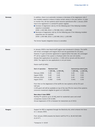 PV Status Report 2009 | 81




Germany   In addition, there is an automatic increase or decrease of the degression rate if
          the installed capacity is above or below certain values in the year before. In order
          to monitor this, all new systems which become operational after 1 January 2009
          have to be registered in a central PV system register.
          ■	 Increase of degression rate by 1% the following year if the following installed
             capacity is exceeded:
             2009: 1,500 MW, 2010: 1,700 MW, 2011: 1,900 MW
          ■	 Decrease of degression rate by 1% the following year if the following installed
             capacities are not reached:
             2009: 1,000 MW, 2010: 1,100 MW, 2011: 1,200 MW

          The former façade integration bonus is cancelled.




Greece    In January 2009 a new feed-in-tariff regime was introduced in Greece. The tariffs
          will remain unchanged until August 2010 and are guaranteed for 20 years.
          However, if a grid connection agreement is signed before that date, the unchanged
          FIT will be applied if the system is finalised within the next 18 months.
          Already filed applications for permits (> 3 GW) will be served until the end of
          2009. The regime for new applications is not yet known.

          Feed-in tariff [€/kWh]:

          Start of operation                  Mainland Grid         Autonomous island grids
                                              > 100 kWp ≤ 100 kWp   > 100 kWp ≤ 100 kWp
          February 2009:                      0.40        0.45      0.45        0.50
          August 2009:                        0.40        0.45      0.45        0.50
          February 2010:                      0.40        0.45      0.45        0.50
          August 2010:                        0.392       0.441     0.441       0.49

          From then on the degression of the tariffs for new systems will be 5% each
          half year.
          A 40% grant will still be available on top of the new FITs for most of the systems
          (minimum investment eligible for grant is € 100,000).

          New since 4 June 2009:
          Rooftop PV systems up to 10 kWp (both for residential users and small
          companies) receive 0.55 €/kWh.
          Annual degression of 5% is foreseen for newcomers as of 2012.




Hungary   Support for RES is regulated through the Electricity Act, which entered into force
          on 1 January 2003.

          From January 2008 onwards the feed-in tariff for PV is: 26.46 HUF/kWh
          (0,10 €19)

          19
               Exchange rate: 1 € = 265 HUF
 