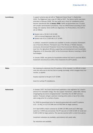 PV Status Report 2009 | 83




Luxembourg    A support scheme was set with a “Règlement Grand Ducal” in September
              2005. The Règlement had a cap of 3 MW by 2007. The feed-in tariffs have been
              amended in February 2008. The new tariffs are in force for installations which
              became operational after 1 January 2008. Tariffs are guaranteed over 15 years
              with simpler administrative procedures. They are differentiated according to tech-
              nology and capacity. Some tariffs are degressive. For Photovoltaics, this tariff is
              set as follows:

              ■	 System size ≤ 30 kW: 0.42 €/kWh
                (with an annual degression rate of 3%)
              ■	 System size 31 to 1,000 kW: 0.37 €/kWh


              In addition, investment subsidies are available to private companies (Framework
              Law of Economy Ministry- Framework Law of the Ministry of Middle Classes),
              communes (Environment Protection Fund of the Environment Ministry), farmers
              (Law from the Agriculture Ministry supporting rural development) and households
              (Regulation of 21 December 2007 of the Environment Ministry) investing in RES-E
              technologies.

              In January 2008, new grants for households entered into force to promote RES-E:
              Investment aid amounts to 30% of the investment for all PV panels.




Malta         Net metering for electricity from PV systems. At the moment it is difficult to deter-
              mine the value due to the fact that an energy surcharge, which changes every two
              months, is applied.

              Surplus exported to the grid: 0.07 €/kWh.

              Grant for roof-top PV installations.




Netherlands   In October 2007, the Dutch Government published a new regulation for a feed-in
              premium for renewable energy. The new support mechanism, called SDE (‘Stimul-
              eringsregeling duurzame energieproductie’) resembles the old MEP premium
              system. Producers will get a premium covering extra costs on top of the whole-
              sale energy price for a number of years.

              For 2009 the guaranteed price for electricity generated with small PV systems
              (0.6 – 15 kWp) is 0.273 €/kWh and 0.076€/kWh for larger systems.

              On 6 April 2009 a feed-in scheme for 20 MW (15 MW small and 5 MW large
              systems) in 2009 was announced. The FIT was set to 0.526 €/kWh for small and
              0.459 €/kWh for large systems. The cap was reached within a short time period.

              Investment subsidies are available, administered with yearly calls.

              Tax reductions are available.
 