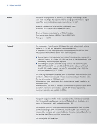 84 | PV Status Report 2009




Poland                       No specific PV programme. In January 2007, changes in the Energy Law Act
                             were made resulting in the requirement of an energy generation licence regard-
                             less of the power installed (previously required only > 50 MW).

                             An excise tax exemption on RES-E was introduced in 2002.
                             It amounts to 0.02 PLN/kWh (0.483 €cent/kWh)20.

                             Green certificates are available for all RE technologies.
                             They have a value of about 0.25 PLN/kWh (0.060€/kWh)
                             20
                                  Exchange rate: 1 € = 4.137 PLN




Portugal                     The Independent Power Producer (IPP) Law under which a feed-in tariff scheme
                             for PV up to 150 MW was operated is currently suspended.
                             In November 2007 the micro-generation scheme was launched and has been
                             fully operational since March 2008. There are two regimes:

                             ■	 General Regime: this is available to any type of microgeneration source with a
                                maximum capacity of 5.75 kW. The FIT is the same as the regulated tariff (true
                                net-meeting) set annually by the regulator.
                             ■	 Special Regime: only for renewable energy sources with a capacity up to
                                3.68 kW. The initial FIT was set at 0.65 €/kWh and is reduced by 5% each
                                time 10 MW installed capacity (not only PV) are reached. In April 2009 the
                                tariff was reduced to 0.6175 €/kWh.

                             The tariff is guaranteed for the first 5 years (+ the months in the installation year)
                             and then it will be the one actually in force, revised according to the above rules.
                             The cap is increasing by 2 MW each year.
                             All installations must have at least 2 m2 of solar thermal panels installed to be
                             eligible for the FIT.
                             Reduction of VAT rate from 21 % to 12 % on renewable equipment, custom duties
                             exemption and income tax reductions (up to € 800 for solar equipment).
                             Investment subsidies are available for SMEs.




Romania                      No specific programme for PV. For the promotion of the production of electricity
                             from Renewable Energy Sources, a system of Tradable Green Certificates is in
                             place. For PV systems 1 MWh produced receives 4 GC.

                             For the period 2005-2012, the annual maximum and minimum value for Green
                             Certificates trading is 27 € per certificate, respectively 55 € per certificate, cal-
                             culated at the exchange rate established by the Romanian National Bank, for the
                             last working day of December of the previous year.

                             The penalty level is 0.84 €/kWh.
 