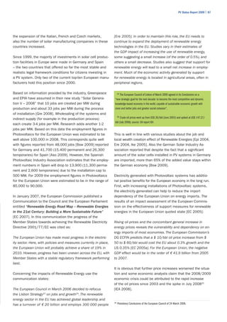 PV Status Report 2009 | 87




the expansion of the Italian, French and Czech markets,            [Ere 2005]. In order to maintain this role, the EU needs to
also the number of solar manufacturing companies in these          continue to expand the deployment of renewable energy
countries increased.                                               technologies in the EU. Studies vary in their estimates of
                                                                   the GDP impact of increasing the use of renewable energy,
Since 1999, the majority of investments in solar cell produc-      some suggesting a small increase (of the order of 0.5%), and
tion facilities in Europe were made in Germany and Spain           others a small decrease. Studies also suggest that support for
– the two countries that offered so far the most stable and        renewable energy will lead to a small net increase in employ-
realistic legal framework conditions for citizens investing in     ment. Much of the economic activity generated by support
a PV system. Only two of the current top-ten European manu-        for renewable energy is located in agricultural areas, often in
facturers hold this position since 2000.                           peripheral regions.

Based on information provided by the industry, Greenpeace              The European Council of Lisbon of March 2000 agreed in its Conclusions on a
                                                                        23

and EPIA have assumed in their new study “Solar Genera-            “new strategic goal for the next decade: to become the most competitive and dynamic
tion V – 2008” that 10 jobs are created per MW during              knowledge-based economy in the world, capable of sustainable economic growth with
production and about 33 jobs per MW during the process             more and better jobs and greater social cohesion”.
of installation [Gre 2008]. Wholesaling of the systems and
indirect supply (for example in the production process)                 Crude oil prices went up from US$ 26/bbl (June 2003) and spiked at US$ 147.27/
                                                                        25


                                                                   bbl (July 2008), source: Oil report IEA
each create 3-4 jobs per MW. Research adds another 1-2
jobs per MW. Based on this data the employment figures in
Photovoltaics for the European Union was estimated to be           This is well in line with various studies about the job and
well above 100,000 in 2008. This corresponds quite well            local wealth creation effect of Renewable Energies [Epi 2004,
with figures reported from 48,000 jobs [Bsw 2009] reported         Ere 2004, Ike 2005]. Also the German Solar Industry As-
for Germany and 41,700 (15.400 permanent and 26,300                sociation reported that despite the fact that a significant
temporaries) for Spain [Aso 2009]. However, the Spanish            amount of the solar cells installed in PV systems in Germany
Photovoltaic Industry Association estimates that the employ-       are imported, more than 65% of the added value stays within
ment numbers in Spain will drop to 13,900 (11,300 perma-           the German economy [Bsw 2009].
nent and 2,600 temporaries) due to the installation cap to
500 MW. For 2009 the employment figures in Photovoltaics           Electricity generated with Photovoltaic systems has additio-
for the European Union were estimated to be in the range of        nal positive benefits for the European economy in the long run.
85,000 to 90,000.                                                  First, with increasing installations of Photovoltaic systems,
                                                                   the electricity generated can help to reduce the import
In January 2007, the European Commission published a               dependency of the European Union on energy imports. The
Communication to the Council and the European Parliament           results of an impact assessment of the European Commis-
entitled “Renewable Energy Road Map – Renewable Energies           sion on the effectiveness of support measures for renewable
in the 21st Century: Building a More Sustainable Future”           energies in the European Union quoted state [EC 2005]:
[EC 2007]. In this communication the progress of the
Member States towards achieving the Renewable Electricity          Rising oil prices and the concomitant general increase in
Directive 2001/77/EC was cited as:                                 energy prices reveals the vulnerability and dependency on en-
                                                                   ergy imports of most economies. The European Commission’s
The European Union has made most progress in the electric-         DG ECFIN predicts that a $ 10/bbl oil price increase from $
ity sector. Here, with policies and measures currently in place,   50 to $ 60/bbl would cost the EU about 0.3% growth and the
the European Union will probably achieve a share of 19% in         US 0.35% [EC 2005a]. For the European Union, the negative
2010. However, progress has been uneven across the EU, with        GDP effect would be in the order of € 41.9 billion from 2005
Member States with a stable regulatory framework performing        to 2007.
best.
                                                                   It is obvious that further price increases worsened the situa-
Concerning the impacts of Renewable Energy use the                 tion and some economic analysts claim that the 2008/2009
communication states:                                              economic crisis could be attributed to the rapid increase
                                                                   of the oil prices since 2003 and the spike in July 200825
The European Council in March 2006 decided to refocus              [IEA 2008].
the Lisbon Strategy23 on jobs and growth24. The renewable
energy sector in the EU has achieved global leadership and
has a turnover of € 20 billion and employs 300 000 people
                                                                   24
                                                                        Presidency Conclusions of the European Council of 24 March 2006.
 
