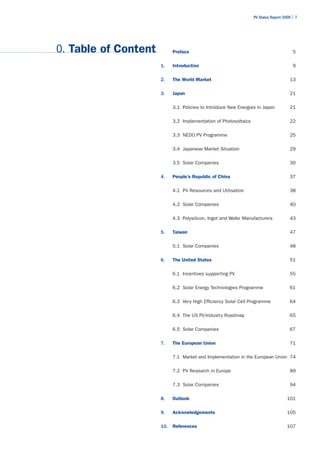 PV Status Report 2009 | 7




0. Table of Content         Preface                                                     5

                      1.    Introduction                                                9

                      2.    The World Market                                          13

                      3.    Japan                                                     21

                            3.1 Policies to Introduce New Energies in Japan           21

                            3.2 Implementation of Photovoltaics                       22

                            3.3 NEDO PV Programme                                     25

                            3.4 Japanese Market Situation                             29

                            3.5 Solar Companies                                       30

                      4.    People’s Republic of China                                37

                            4.1 PV Resources and Utilisation                          38

                            4.2 Solar Companies                                       40

                            4.3 Polysilicon, Ingot and Wafer Manufacturers            43

                      5.    Taiwan                                                    47

                            5.1 Solar Companies                                       48

                      6.    The United States                                         51

                            6.1 Incentives supporting PV                              55

                            6.2 Solar Energy Technologies Programme                   61

                            6.3 Very High Efficiency Solar Cell Programme             64

                            6.4 The US PV-Industry Roadmap                            65

                            6.5 Solar Companies                                       67

                      7.    The European Union                                        71

                            7.1 Market and Implementation in the European Union 74

                            7.2 PV Research in Europe                                 89

                            7.3 Solar Companies                                       94

                      8.    Outlook                                                  101

                      9.    Acknowledgements                                         105

                      10.   References                                               107
 