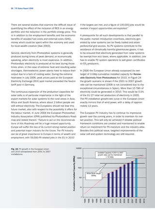 88 | PV Status Report 2009




There are several studies that examine the difficult issue of                                         if the targets are met, and a figure of 100,000 jobs would be
quantifying the effect of the inclusion of RES in an energy                                           realistic if export opportunities are exploited.”
portfolio and the reduction in the portfolio energy price. This
is in addition to the employment benefits and the economic                                            A prerequisite for all such developments is that parallel to
benefits of avoided fuel costs and external costs (GHG),                                              the public market introduction incentives, electricity gen-
money which could be spent within the economy and used                                                erated by solar systems can be freely traded and attain
for local wealth creation [Awe 2003].                                                                 preferential grid access. As PV systems contribute to the
                                                                                                      avoidance of climatically harmful greenhouse gases, it has
Second, electricity from Photovoltaic systems is generally                                            to be ensured that electricity generated from solar systems
produced during times of peak demand, or economically                                                 be exempt from eco taxes, where applicable. In addition, one
speaking, when electricity is most expensive. In addition,                                            has to enable PV system operators to sell green certificates
Photovoltaic electricity is produced at its best during those                                         to CO2-producers.
times when, in the case of extreme heat and resulting water
shortages, thermoelectric power plants have to reduce their                                           In 2006 the European Union already surpassed its own
output due to a lack of cooling water. During the extreme                                             target of 3 GWp cumulative installed capacity for Renew-
heat-wave in July 2006, peak prices paid at the European                                              able Electricity from Photovoltaics for 2010. In Figure 24
Electricity Exchange (EEX) spot market exceeded the feed-in                                           the growth scenario is shown if the 2001 to 2007 growth
tariff paid in Germany.                                                                               rate can be maintained (2008 is not considered due to the
                                                                                                      exceptional circumstances in Spain). More than 15 TWh of
The continuous expansion of the production capacities for                                             electricity could be generated in 2010. This would be 0.5%
solar cells is of particular importance in the light of the                                           of the EU 27 total net production of electricity in 2005.
export markets for solar systems to the rural areas in Asia,                                          The PV installation growth-rate curve in the European Union
Africa and South America, where about 2 billion people are                                            exactly mirrors that of wind power, with a delay of approxi-
still without electricity. The Europeans should not lose this                                         mately 12 years.
future market, also with respect to the possibility it offers for
the labour market. In June 2004 the European Photovoltaic                                             The European PV Industry has to continue its impressive
Industry Association (EPIA) published its Photovoltaics Road-                                         growth over the coming years, in order to maintain its mar-
map and stated therein: “Failure to act on the recommenda-                                            ket position. This will only be achieved if reliable political
tions of this Roadmap will be a huge missed opportunity.                                              framework conditions are created and maintained to enable
Europe will suffer the loss of its current strong market position                                     return on investment for PV investors and the industry alike.
and potential major industry for the future. The PV industry                                          Besides this political issue, targeted improvements of the
can be of great importance to Europe in terms of wealth and                                           solar cell and system technology are still required.
employment, with 59,000 PV related jobs in the EU in 2010



Fig. 24: PV growth in the European Union                                                          100000

and 2010 extrapolated from 2001 to 2007                                                                                             Installed Capacity if 2001 to 2007
installations.                                                                                                                      growth rates can be maintained
                                                                                                                                               > 15 GWp
                                                            Cumulative Installed Capacity [MWp]




                                                                                                   10000




                                                                                                    1000


                                                                                                                  White Book Target
                                                                                                                       3GWp
                                                                                                     100




                                                                                                      10




                                                                                                       1
                                                                                                           1995
                                                                                                                   1996

                                                                                                                          1997
                                                                                                                                 1998
                                                                                                                                        1999

                                                                                                                                               2000
                                                                                                                                                      2001
                                                                                                                                                             2002
                                                                                                                                                                    2003

                                                                                                                                                                           2004
                                                                                                                                                                                  2005
                                                                                                                                                                                         2006

                                                                                                                                                                                                2007
                                                                                                                                                                                                       2008

                                                                                                                                                                                                              2009
                                                                                                                                                                                                                     2010
 