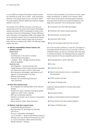94 | PV Status Report 2009




In June 2009 the European Photovoltaic Industry Associa-           This list is not yet complete, but the basis for further stake-
tion published its study “SET for 2020 – Solar photovoltaic        holder consultations. In addition to the research needs,
Electricty: A mainstream power source in Europe by 2020”.          other issues concerning the necessary policy framework,
The study explores different deployment scenarios ranging          securing human resources and a general awareness cam-
between 4 and 12%.                                                 paign were presented. A list of prerequisites included:

The intention of the SET-Plan Initiatives is that they are           ■	 Co-operation with other RES technologies
industry led and for this reason the European Photovoltaic
Industry Association (EPIA) is developing an outline of the          ■	 Interaction with utilities and grid operators
necessary measures for Photovoltaics. During a Workshop
held in Brussels on 25 September 2008, it was agreed that            ■	 Internalisation of external costs
all the necessary research has to be influenced by industry
needs, but that certain research topics have to be led by            ■	 Liberalised utility market
either industry or academia [Epi 2008]. The following catego-
risation was done:                                                   ■	 Fair and transparent electricity rate structure


  ■	 Split the responsibilities between industry and               One of the boundary conditions to reach the 12% target is a
      academic research                                            favourable political framework (EU and national) in the Pre-
      Industry-Lead                                                competitive phase, as well as in the phase when Grid parity
      - Upscaling                                                  is reached and beyond. The following necessary supportive
      - Cost Reduction in the realm of currently                   national policies for the pre-competitive phase were listed:
        commercialised technologies:
      	 •modules,	•BOS,	•Storage	(including	utilities)	              ■	 Reasonable-feed in tariffs (7-8% ROI)
      - Material availability
      Academia Lead                                                  ■	 No caps
      - Grid Integration + control and Smart Grid;
        storage solutions (mainly industry lead and cooperation      ■	 Investment security
        with utilities) this topic must be in both areas
      - Next Generation technologies: high efficiency si-TF,         ■	 Waive of administrative barriers /simplification
        organics TF, breakthrough of c-Si (tbd)                         (one-stop-shop)
      - Material fundamentals
      - Radically new manufacturing processes?                       ■	 Priority access to the grid
        (other industries)
                                                                     ■	 Support of building codes
  ■	 Short Term research issues
      - Grid Integration and stability (BOS), Smart Grid and       Supportive national policies for the grid parity phase
        Storage                                                    and beyond:
      - Solutions for scarce materials hindering the growth
        targets (e.g. Silver, Indium, Telluride)                     ■	 Investment security
      - BIPV (as a construction element)
      - Definition of Life-time, how to measure it (accurately),     ■	 Waive of administrative barriers/simplification
        how to certify
      - Macro economic model “Power Generation”                      ■	 Priority access to the grid and grid regulation


  ■	 Medium/ Long Term research issues                               ■	 Support of Building codes
      - Fundamental Material Research
      - Next Generation PV Technology (e.g. MC-cells,
        22% 50 µm )
      - Focus on “expandable technologies“,
        e.g. Si Thin-films –> going to high efficiency solutions
      - Radically new mass production processes (e.g. print
        vs. vacuum deposition; wafers without kerf loss)
      - Module Lifetimes > 35 years
 