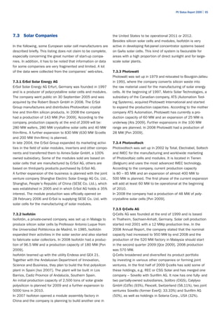 PV Status Report 2009 | 95




7.3 Solar Companies                                              the United States to be operational 2011 or 2012.
                                                                 Besides silicon solar cells and modules, Isofotón is very
In the following, some European solar cell manufacturers are     active in developing flat-panel concentrator systems based
described briefly. This listing does not claim to be complete,   on GaAs solar cells. This kind of system is favourable for
especially concerning the great number of start-up compa-        areas with a high proportion of direct sunlight and for large-
nies. In addition, it has to be noted that information or data   scale solar plants.
for some companies are very fragmented and limited. A lot
of the data were collected from the companies’ web-sites.        7.3.3 Photowatt
                                                                 Photowatt was set up in 1979 and relocated to Bourgoin-Jallieu
7.3.1 ErSol Solar Energy AG                                      in 1991, where the company converts silicon waste into
ErSol Solar Energy AG Erfurt, Germany was founded in 1997        the raw material used for the manufacturing of solar energy
and is a producer of polycrystalline solar cells and modules.    cells. At the beginning of 1997, Matrix Solar Technologies, a
The company went public on 30 September 2005 and was             subsidiary of the Canadian company, ATS (Automation Tool-
acquired by the Robert Bosch GmbH in 2008. The ErSol             ing Systems), acquired Photowatt International and started
Group manufactures and distributes Photovoltaic crystal-         to expand the production capacities. According to the mother
line and thin-film silicon products. In 2008 the company         company ATS Automation, Photowatt has currently a pro-
had a production of 143 MW [Pvn 2009]. According to the          duction capacity of 60 MW and an expansion of 25 MW is
company, production capacity at the end of 2009 will be:         underway [Ats 2009]. Further expansions in the 100 MW
280 MW wafers, 280 MW crystalline solar cells and 40 MW          range are planned. In 2008 Photowatt had a production of
thin-films. A further expansion to 830 MW (630 MW Si-cells       28 MW [Pvn 2009].
and 200 MW thin-films) is planned.
In late 2004, the ErSol Group expanded its marketing activi-     7.3.4 Photovoltech
ties in the field of solar modules, inverters and other compo-   Photovoltech was set up in 2002 by Total, Electrabel, Soltech
nents and transferred them to Aimex-Solar GmbH, a 100%           and IMEC for the manufacturing and world-wide marketing
owned subsidiary. Some of the modules sold are based on          of Photovoltaic cells and modules. It is located in Tienen
solar cells that are manufactured by ErSol AG, others are        (Belgium) and uses the most advanced IMEC technology.
based on third-party products purchased by ErSol AG.             According to the company, current production capacity
A further expansion of the business is planned with the joint    is 80 – 85 MW and an expansion of almost 400 MW to
venture company Shanghai Electric Solar Energy AG Co. Ltd.,      500 MW is planned. The first phase of the current expansion
Shanghai, People's Republic of China (SESE Co. Ltd.), which      will add at least 60 MW to be operational at the beginning
was established in 2005 and in which ErSol AG holds a 35%        of 2010.
interest. The module production was officially opened on         In 2008 the company had a production of 48 MW of poly-
28 February 2006 and ErSol is supplying SESE Co. Ltd. with       crystalline solar cells [Pvn 2009].
solar cells for the manufacturing of solar modules.
                                                                 7.3.5 Q-Cells AG
7.3.2 Isofotón                                                   Q-Cells AG was founded at the end of 1999 and is based
Isofotón, a private-owned company, was set up in Malaga to       in Thalheim, Sachsen-Anhalt, Germany. Solar cell production
produce silicon solar cells by Professor Antonio Luque from      started mid 2001 with a 12 MWp production line. In the
the Universidad Politécnica de Madrid. In 1985, Isofotón         2008 Annual Report, the company stated that the nominal
expanded their activities in the solar sector and also started   capacity had increased to 950 MW by end 2008 and the
to fabricate solar collectors. In 2008 Isofotón had a produc-    production of the 520 MW factory in Malaysia should start
tion of 96.5 MW and a production capacity of 180 MW [Pvn         in the second quarter 2009 [Qce 2009]. 2008 production
2009].                                                           was 570 MW.
Isofotón teamed up with the utility Endesa and GEA 21.           Q-Cells broadened and diversified its product portfolio
Together with the Andalusian Department of Innovation,           by investing in various other companies or forming joint
Science and Business, they plan to build the first polysilcon    ventures. In the first half of 2009 Q-cells has sold some of
plant in Spain [Iso 2007]. The plant will be built in Los        these holdings, e.g. REC or CSG Solar and has merged one
Barrios, Cadiz Province of Andalucía, Southern Spain.            company – Sovello with Sunfilm AG. It now has one fully- and
An initial production capacity of 2,500 tons of solar grade      two partially-owned subsidiaries, Solibro (CIGS), Calylyxo
polysilicon is planned for 2009 and a further expansion to       GmbH (CdTe) (93%), Flexcell, Switzerland (58.11%), two joint
5000 tons in 2010.                                               ventures Sovello (former EverQ; 33.33%) and Sunfilm AG
In 2007 Isofoton opened a module assembly factory in             (50%), as well as holdings in Solaria Corp., USA (32%).
China and the company is planning to build another one in
 