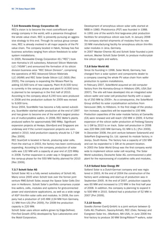 96 | PV Status Report 2009




7.3.6 Renewable Energy Corporation AS                            Development of amorphous silicon solar cells started at
REC’s vision is to become the most cost-efficient solar          MBB in 1980. Phototronics (PST) was founded in 1988.
energy company in the world, with a presence throughout          In 1991 one of the world’s first large-area pilot production
the whole value chain. REC is presently pursuing an aggres-      facilities for amorphous silicon was built. In January 2008
sive strategy to this end. Through its various group compa-      the company started shipments of modules from its new
nies, REC is already involved in all major aspects of the PV     33 MW manufacturing facility for amorphous silicon thin-film
value chain. The company located in Høvik, Norway has five       solar modules in Jena, Germany.
business activities ranging from silicon feedstock to solar      In 2007 Wacker Chemie AG and Schott Solar founded a joint
system installations.                                            venture, Wacker Schott Solar GmbH, to produce multicrystal-
In 2005, Renewable Energy Corporation AS (“REC”) took            line silicon ingots and wafers.
over Komatsu’s US subsidiary, Advanced Silicon Materials
LLC (“ASiMI”) and announced the formation of its silicon         7.3.8 Solar World AG
division business area “REC Silicon Division”, comprising        Since its founding in 1998, Solar World, Germany, has
the operations of REC Advanced Silicon Materials                 changed from a solar system and components dealer to
LLC (ASiMI) and REC Solar Grade Silicon LLC (SGS) [Rec           a company covering the whole PV value chain from wafer
2005]. The company is expanding the Moses Plant by               production to system installations.
adding 10,500 tons of new capacity. Plant III (6,500 tons)       In February 2007, SolarWorld acquired an old computer
is currently in the ramp-up phase and plant IV (4,000 tons)      factory from the Komatsu-Group in Hillsboro (OR), USA [Sol
is planned to be ramped-up in the first half of 2010.            2007]. The site will have developed into an integrated solar
According to the company about 6,240 tons were produced          silicon wafer and solar cell production facility with a capac-
in 2008 and the production outlook for 2009 was revised          ity of 250 MW by 2009+. As a consequence, the SolarWorld
to 9,000 tons.                                                   Group shifted its solar crystallisation activities from
Since 2004, ScanWafer has become a fully owned subsidi-          Vancouver (WA), to Hillsboro. In the first stage of the produc-
ary. ScanWafer started wafer production at the end of 1997       tion increase, capacities will be expanded to 100 MW.
and has grown to become one of the world’s largest produc-       Production capacities of the solar module factory at Camarillo
ers of multicrystalline wafers. In 2008, REC Wafer’s plants      (CA) were renewed and will reach 150 MW in 2009. A further
produced wafers for approximately 580 MWp. Significant           expansion of the silicon wafer production at Freiberg/Saxony
expansion projects at Herøya, Glomfjord and Singapore are        to 1 GW by 2010 is on track. Solar cell production in 2008
underway and if the current expansion projects are com-          was 220 MW (160 MW Germany, 61 MW U.S.) [Pvn 2009].
pleted in 2010, total production capacity should be 1.7 GW       In December 2008, the joint venture between Solarworld and
[Rec 2009].                                                      SolarPark Engineering Co. Ltd. opened its module factory, in
REC ScanCell is located in Narvik, producing solar cells.        Jeonju, South Korea. The factory has a capacity of 150 MW
From the start-up in 2003, the factory has been continuously     and can be expanded to 1 GW at its present location.
expanding. According to the company, production of solar         In 2003 the Solar World Group was the first company world-
cells was 132 MW with a capacity at year end of 225 MWp          wide to implement silicon solar cell recycling. The Solar
in 2008. Further expansion is under way in Singapore with        World subsidiary, Deutsche Solar AG, commissioned a pilot
the ramp-up phase for the 550 MW facility planned for 2010       plant for the reprocessing of crystalline cells and modules.
[Rec 2009].
                                                                 7.3.9 Solland Solar Energy BV
7.3.7 Schott Solar AG                                            Solland Solar is a Dutch-German company and was regis-
Schott Solar AG is a fully owned subsidiary of Schott AG,        tered in 2003. At the end of 2004 the construction of the
Mainz since 2005 when Schott took over the former joint          factory went underway and start-up of production was in
venture RWE-Schott Solar, except the Space Solar Cells Divi-     September 2005. At the end of 2007, production capacity
sion in Heilbronn. Schott Solar's portfolio comprises crystal-   was 60 MW and increased to 170 MW in the first half year
line wafers, cells, modules and systems for grid-connected       of 2008. In addition, the company is planning to expand it
power and stand-alone applications, as well as a wide range      to 500 MW in 2010. Solland had a production of 52 MW in
of ASI® thin-film solar cells and modules. In 2008, the com-     2007 [Pvn 2009].
pany had a production of 145 MW (134 MW from Germany,
11 MW from US) [Pvn 2009]. For 2008 the production               7.3.10 Sovello
capacity is 220 MW.                                              Sovello (former EverQ GmbH) is a joint venture between Q-
Schott Solar uses silicon wafers grown by Edge-Defined,          Cells AG (Thalheim, Saxony-Anhalt), REC (Oslo, Norway) and
Film-Fed Growth (EFG) developed by Tyco Laboratories and         Evergreen Solar Inc. (Marlboro, MA USA). In June 2006 the
the Mobil Corporation.                                           first factory to produce 30 MW String-Ribbon™ wafers, solar
 