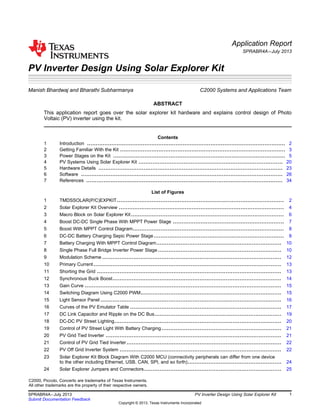Application Report
SPRABR4A–July 2013
PV Inverter Design Using Solar Explorer Kit
Manish Bhardwaj and Bharathi Subharmanya.................................... C2000 Systems and Applications Team
ABSTRACT
This application report goes over the solar explorer kit hardware and explains control design of Photo
Voltaic (PV) inverter using the kit.
Contents
1 Introduction .................................................................................................................. 2
2 Getting Familiar With the Kit ............................................................................................... 3
3 Power Stages on the Kit ................................................................................................... 5
4 PV Systems Using Solar Explorer Kit ................................................................................... 20
5 Hardware Details .......................................................................................................... 23
6 Software .................................................................................................................... 26
7 References ................................................................................................................. 34
List of Figures
1 TMDSSOLAR(P/C)EXPKIT................................................................................................ 2
2 Solar Explorer Kit Overview ............................................................................................... 4
3 Macro Block on Solar Explorer Kit........................................................................................ 6
4 Boost DC-DC Single Phase With MPPT Power Stage ................................................................ 7
5 Boost With MPPT Control Diagram....................................................................................... 8
6 DC-DC Battery Charging Sepic Power Stage........................................................................... 8
7 Battery Charging With MPPT Control Diagram........................................................................ 10
8 Single Phase Full Bridge Inverter Power Stage ....................................................................... 10
9 Modulation Scheme ....................................................................................................... 12
10 Primary Current............................................................................................................ 13
11 Shorting the Grid .......................................................................................................... 13
12 Synchronous Buck Boost................................................................................................. 14
13 Gain Curve ................................................................................................................. 15
14 Switching Diagram Using C2000 PWM................................................................................. 15
15 Light Sensor Panel ........................................................................................................ 16
16 Curves of the PV Emulator Table ....................................................................................... 17
17 DC Link Capacitor and Ripple on the DC Bus......................................................................... 19
18 DC-DC PV Street Lighting................................................................................................ 20
19 Control of PV Street Light With Battery Charging..................................................................... 21
20 PV Grid Tied Inverter ..................................................................................................... 21
21 Control of PV Grid Tied Inverter......................................................................................... 22
22 PV Off Grid Inverter System ............................................................................................. 22
23 Solar Explorer Kit Block Diagram With C2000 MCU (connectivity peripherals can differ from one device
to the other including Ethernet, USB, CAN, SPI, and so forth)...................................................... 24
24 Solar Explorer Jumpers and Connectors............................................................................... 25
C2000, Piccolo, Concerto are trademarks of Texas Instruments.
All other trademarks are the property of their respective owners.
1
SPRABR4A–July 2013 PV Inverter Design Using Solar Explorer Kit
Submit Documentation Feedback
Copyright © 2013, Texas Instruments Incorporated
 