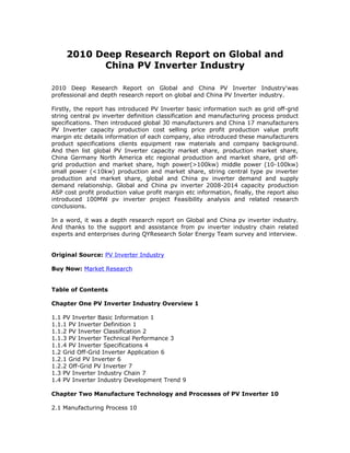 2010 Deep Research Report on Global and
China PV Inverter Industry
2010 Deep Research Report on Global and China PV Inverter Industry'was
professional and depth research report on global and China PV Inverter industry.
Firstly, the report has introduced PV Inverter basic information such as grid off-grid
string central pv inverter definition classification and manufacturing process product
specifications. Then introduced global 30 manufacturers and China 17 manufacturers
PV Inverter capacity production cost selling price profit production value profit
margin etc details information of each company, also introduced these manufacturers
product specifications clients equipment raw materials and company background.
And then list global PV Inverter capacity market share, production market share,
China Germany North America etc regional production and market share, grid off-
grid production and market share, high power(>100kw) middle power (10-100kw)
small power (<10kw) production and market share, string central type pv inverter
production and market share, global and China pv inverter demand and supply
demand relationship. Global and China pv inverter 2008-2014 capacity production
ASP cost profit production value profit margin etc information, finally, the report also
introduced 100MW pv inverter project Feasibility analysis and related research
conclusions.
In a word, it was a depth research report on Global and China pv inverter industry.
And thanks to the support and assistance from pv inverter industry chain related
experts and enterprises during QYResearch Solar Energy Team survey and interview.
Original Source: PV Inverter Industry
Buy Now: Market Research
Table of Contents
Chapter One PV Inverter Industry Overview 1
1.1 PV Inverter Basic Information 1
1.1.1 PV Inverter Definition 1
1.1.2 PV Inverter Classification 2
1.1.3 PV Inverter Technical Performance 3
1.1.4 PV Inverter Specifications 4
1.2 Grid Off-Grid Inverter Application 6
1.2.1 Grid PV Inverter 6
1.2.2 Off-Grid PV Inverter 7
1.3 PV Inverter Industry Chain 7
1.4 PV Inverter Industry Development Trend 9
Chapter Two Manufacture Technology and Processes of PV Inverter 10
2.1 Manufacturing Process 10
 