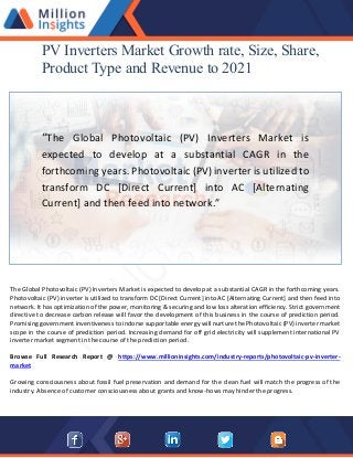 PV Inverters Market Growth rate, Size, Share,
Product Type and Revenue to 2021
“The Global Photovoltaic (PV) Inverters Market is
expected to develop at a substantial CAGR in the
forthcoming years. Photovoltaic (PV) inverter is utilized to
transform DC [Direct Current] into AC [Alternating
Current] and then feed into network.”
The Global Photovoltaic (PV) Inverters Market is expected to develop at a substantial CAGR in the forthcoming years.
Photovoltaic (PV) inverter is utilized to transform DC [Direct Current] into AC [Alternating Current] and then feed into
network. It has optimization of the power, monitoring & securing and low loss alteration efficiency. Strict government
directive to decrease carbon release will favor the development of this business in the course of prediction period.
Promising government inventiveness to indorse supportable energy will nurture the Photovoltaic (PV) inverter market
scope in the course of prediction period. Increasing demand for off grid electricity will supplement international PV
inverter market segment in the course of the prediction period.
Browse Full Research Report @ https://www.millioninsights.com/industry-reports/photovoltaic-pv-inverter-
market
Growing consciousness about fossil fuel preservation and demand for the clean fuel will match the progress of the
industry. Absence of customer consciousness about grants and know-hows may hinder the progress.
 