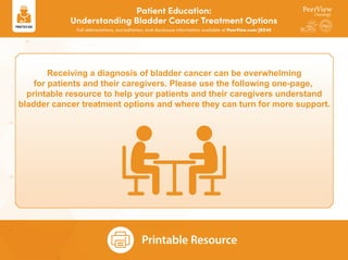 Patient Education:
Understanding Bladder Cancer Treatment Options
Full abbreviations, accreditation, and disclosure information available at PeerView.com/JKS40
Receiving a diagnosis of bladder cancer can be overwhelming
for patients and their caregivers. Please use the following one-page,
printable resource to help your patients and their caregivers understand
bladder cancer treatment options and where they can turn for more support.
Printable Resource
 