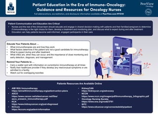 Patient Education in the Era of Immuno-Oncology:
Guidance and Resources for Oncology Nurses
Full abbreviations, accreditation, and disclosure information available at PeerView.com/RYZ40
Patient Communication and Education Are Critical
• Nurses and the rest of the clinical team should educate and engage in shared decision-making with patients and their families/caregivers to determine
if immunotherapy is the right choice for them, develop a treatment and monitoring plan, and discuss what to expect during and after treatment
• Education can help patients become well-informed, engaged participants in their care
• AIM With Immunotherapy
https://aimwithimmunotherapy.org/patient-action-plans
• ASCO
https://www.cancer.net/sites/cancer.net/files/
asco_answers_immunotherapy.pdf
• KCA
https://www.kidneycancer.org/just-diagnosed
• KCCure
https://kccure.org/patient-information
• KidneyCAN
https://kidneycan.org/advocacy
• NCCN
https://www.nccn.org/images/pdf/Immunotherapy_Infographic.pdf
• Oncology Nursing Society
https://www.ons.org/node/3761
• SITC
https://www.sitcancer.org/connectedold/p/patient
Patients Resources Are Available Online
Educate Your Patients About …
• What immunotherapies are and how they work
• What factors determine if the patient is/is not a good candidate for immunotherapy
• What to expect during and after treatment
• What irAEs are, when they can occur, and the importance of close monitoring and
early detection, diagnosis, and management
Remind Your Patients to …
• Carry a wallet card with information on current/prior immunotherapy at all times
• Notify their healthcare provider if they develop any new/unusual symptoms or are
admitted to a facility
• Watch out for overlapping toxicities
 