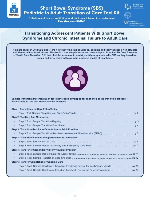 Short Bowel Syndrome (SBS)
Pediatric to Adult Transition of Care Tool Kit
Full abbreviations, accreditation, and disclosure information available at
PeerView.com/SWN40
1
Transitioning Adolescent Patients With Short Bowel
Syndrome and Chronic Intestinal Failure to Adult Care
As more children with SBS and IF are now surviving into adulthood, patients and their families often struggle
with the transition to adult care. This tool kit has sample forms and tools adapted from the Six Core Elements
of Health Care Transition 3.01
that clinicians can use to assist youth/young adults with SBS as they transition
from a pediatric-centered to an adult-centered model of healthcare.
Sample transition implementation tools have been developed for each step of the transition process.
Forms/tools in this tool kit include the following.
Step 1: Transition and Care Policy/Guide
•	 Step 1 Tool: Sample Transition and Care Policy/Guide ……...........................………...........…………..………........pg 2
Step 2: Tracking And Monitoring
•	 Step 2 Tool: Sample Transition Registry ……............................………………………….........…...............................pg 3
•	 Step 2 Tool: Sample Transition Flow Sheet …..............................……………………………....................................pg 4
Step 3: Transition Readiness/Orientation to Adult Practice
•	 Step 3 Tool: Sample Transition Readiness Assessment Questionnaire (TRAQ) .....................…….....….......…..pg 5
Step 4: Transition Planning/Integration Into Adult Practice
•	 Step 4 Tool: Sample Plan of Care …………………...........................………...………………..................……….……pg 6
•	 Step 4 Tool: Sample Medical Summary and Emergency Care Plan ..........................…........…........…..............pg 7
Step 5: Transfer of Care/Initial Visits With Adult Provider
•	 Step 5 Tool: Sample Transfer Letter to Adult Provider …............................………………......…………….……...pg 11
•	 Step 5 Tool: Sample Transfer of Care Checklist ….........................…………………….....…….……………........pg 12
Step 6: Transfer Completion or Ongoing Care
•	 Step 6 Tool: Sample Healthcare Transition Feedback Survey for Youth/Young Adults ................................pg 13
•	 Step 6 Tool: Sample Healthcare Transition Feedback Survey for Parents/Caregivers .......….......................pg 14
 