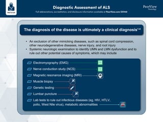Diagnostic Assessment of ALS
Full abbreviations, accreditation, and disclosure information available at PeerView.com/ZXV40
The diagnosis of the disease is ultimately a clinical diagnosis1-4
Electromyography (EMG)
Nerve conduction study (NCS)
Magnetic resonance imaging (MRI)
Muscle biopsy
Genetic testing
Lumbar puncture
Lab tests to rule out infectious diseases (eg, HIV, HTLV,
polio, West Nile virus), metabolic abnormalities
• An exclusion of other mimicking diseases, such as spinal cord compression,
other neurodegenerative diseases, nerve injury, and root injury
• Systemic neurologic examination to identify UMN and LMN dysfunction and to
rule out other potential causes of symptoms, which may include
 
