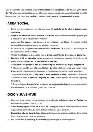 Este programa ha sido realizado recogiendo las ideas de los ciudadanos de Vinaròs y miembros
del PVI, y han sido consultadas con los diferentes agentes sociales de nuestra localidad, con el fin
de garantizar que todas sean reales y posibles, tanto técnica como económicamente.
· ÁREA SOCIAL
- Entrar en conversaciones con Sanidad para el traslado de la UCA a dependencias
sanitarias.
- Ampliar los servicios en el Centro de la 3ª Edad, especialmente enfermería y podología,
y adecuar las salas necesarias de arreglos.
- Aumentar las ayudas económicas a las entidades benéficas de nuestra ciudad,
facilitando los datos para optar a las ayudas y convenios.
- Incrementar los programas de rehabilitación del Centro CRIS, para la plena integración
de sus usuarios en la sociedad.
- Ofrecer facilidades a la Generalitat para la creación del Centro Ocupacional Comarcal.
- Bonificar el IBI en viviendas vacías que entren en el banco de viviendas de alquiler social.
- Poner en marcha el PLAN DE EMERGENCIA SOCIAL:
* Escuchar a las personas con discapacidad para promover su mayor integración.
* Ofrecer protección y ayuda psicológica y jurídica a las personas que sufran malos
tratos y estén en situación de riesgo con la colaboración de las fuerzas de seguridad.
* Ampliar el personal para la mejora de la Atención Domiciliaria y los servicios que ofrecen.
* Poner en marcha el servicio "Mayores en Casa", dando servicio de comida, limpieza y
lavandería.
* Crear un banco de material en préstamo para discapacitados con pocos recursos con
camas ortopédicos, andadores, grúas, colchones, etc.
· OCIO Y JUVENTUD
- Convenio entre pueblos para establecer un servicio de autobuses para las fiestas para
evitar que los jóvenes cojan el coche.
- Adecuación y optimización de la Plaza de Toros para celebrar diferentes eventos (ferias,
exposiciones, conciertos...) a parte de los eventos que ya se celebran.
- Diversificar el ocio durante todo el año potenciando los espacios públicos, tanto al aire
libre, como espacios cerrados en desuso.
- Dar facilidades a eventos y actividades propuestas por la iniciativa privada.
 