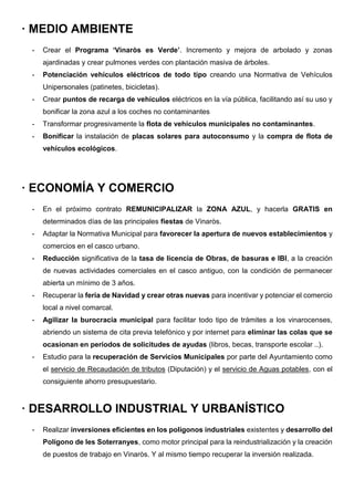 · MEDIO AMBIENTE
- Crear el Programa ‘Vinaròs es Verde’. Incremento y mejora de arbolado y zonas
ajardinadas y crear pulmones verdes con plantación masiva de árboles.
- Potenciación vehículos eléctricos de todo tipo creando una Normativa de Vehículos
Unipersonales (patinetes, bicicletas).
- Crear puntos de recarga de vehículos eléctricos en la vía pública, facilitando así su uso y
bonificar la zona azul a los coches no contaminantes
- Transformar progresivamente la flota de vehículos municipales no contaminantes.
- Bonificar la instalación de placas solares para autoconsumo y la compra de flota de
vehículos ecológicos.
· ECONOMÍA Y COMERCIO
- En el próximo contrato REMUNICIPALIZAR la ZONA AZUL, y hacerla GRATIS en
determinados días de las principales fiestas de Vinaròs.
- Adaptar la Normativa Municipal para favorecer la apertura de nuevos establecimientos y
comercios en el casco urbano.
- Reducción significativa de la tasa de licencia de Obras, de basuras e IBI, a la creación
de nuevas actividades comerciales en el casco antiguo, con la condición de permanecer
abierta un mínimo de 3 años.
- Recuperar la feria de Navidad y crear otras nuevas para incentivar y potenciar el comercio
local a nivel comarcal.
- Agilizar la burocracia municipal para facilitar todo tipo de trámites a los vinarocenses,
abriendo un sistema de cita previa telefónico y por internet para eliminar las colas que se
ocasionan en periodos de solicitudes de ayudas (libros, becas, transporte escolar ..).
- Estudio para la recuperación de Servicios Municipales por parte del Ayuntamiento como
el servicio de Recaudación de tributos (Diputación) y el servicio de Aguas potables, con el
consiguiente ahorro presupuestario.
· DESARROLLO INDUSTRIAL Y URBANÍSTICO
- Realizar inversiones eficientes en los polígonos industriales existentes y desarrollo del
Polígono de les Soterranyes, como motor principal para la reindustrialización y la creación
de puestos de trabajo en Vinaròs. Y al mismo tiempo recuperar la inversión realizada.
 