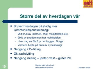 Større del av hverdagen vår Bruker hverdagen på stadig mer kommunikasjonsteknologi Økt bruk av Internett, chat, mobiltelefoni etc. 99% av ungdommen har mobiltelefon Hver dag en SMS pr. innbygger i Norge Verdens beste på bruk av ny teknologi Nedgang i TV-titting Økt radiolytting Nedgang i lesing – jenter mest – gutter PC 