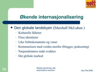 Økende internasjonalisering Den globale landsbyen ( Marshall McLuhan ) Kulturelle likheter Flere identiteter Like forbruksmønstre og vaner Kommunisere med verden utenfor (blogger, podcasting) Nasjonalstatens makt svekkes Det globale marked 