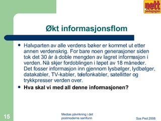 Økt informasjonsflom Halvparten av alle verdens bøker er kommet ut etter annen verdenskrig. For bare noen generasjoner siden tok det 30 år å doble mengden av lagret informasjon i verden. Nå skjer fordoblingen i løpet av 18 måneder. Det fosser informasjon inn gjennom lysbølger, lydbølger, datakabler, TV-kabler, telefonkabler, satellitter og trykkpresser verden over.  Hva skal vi med all denne informasjonen? 