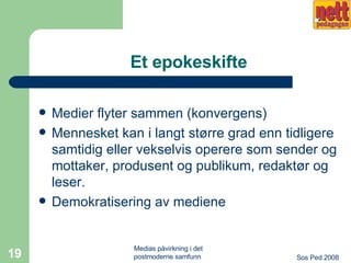 Et epokeskifte Medier flyter sammen (konvergens) Mennesket kan i langt større grad enn tidligere samtidig eller vekselvis operere som sender og mottaker, produsent og publikum, redaktør og leser.  Demokratisering av mediene 