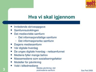 Hva vi skal igjennom Innledende skriveoppgave Samfunnsutviklingen  Det medievridde samfunn Det informasjonsfattige samfunn Det informasjonsrike samfunn Dagens mediesamfunn Vår digitale hverdag De unges digitale hverdag - nettsamfunnet Mediene fyller mange behov Massemediene som sosialiseringsfaktor Modeller for påvirkning Vold i billedmediene 