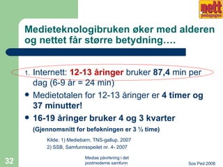 Medieteknologibruken øker med alderen og nettet får større betydning…. Internett:  12-13 åringer  bruker  87,4  min per dag (6-9 år = 24 min) Medietotalen for 12-13 åringer er  4 timer og 37 minutter! 16-19 åringer bruker 4 og 3 kvarter  (Gjennomsnitt for befokningen er 3 ½ time)   Kilde: 1) Mediebarn, TNS-gallup, 2007 2) SSB, Samfunnsspeilet nr. 4- 2007   