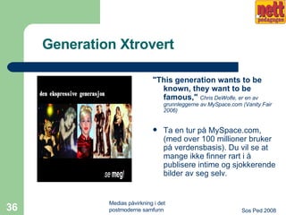 Generation Xtrovert "This generation wants to be known, they want to be famous,"   Chris DeWolfe, er en av grunnleggerne av MySpace.com (Vanity Fair 2006) Ta en tur på MySpace.com, (med over 100 millioner bruker på verdensbasis). Du vil se at mange ikke finner rart i å publisere intime og sjokkerende bilder av seg selv.  