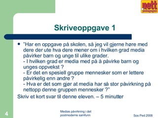 Skriveoppgave 1 ” Har en oppgave på skolen, så jeg vil gjerne høre med dere der ute hva dere mener om i hvilken grad media påvirker barn og unge til ulike grader.  - I hvilken grad er media med på å påvirke barn og unges oppvekst ?  - Er det en spesiell gruppe mennesker som er lettere påvirkelig enn andre ?  - Hva er det som gjør at media har så stor påvirkning på nettopp denne gruppen mennesker ?” Skriv et kort svar til denne eleven. – 5 minutter 