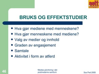 BRUKS OG EFFEKTSTUDIER Hva gjør mediene med menneskene? Hva gjør menneskene med mediene? Valg av medier og innhold Graden av engasjement Samtale Aktivitet i form av atferd 