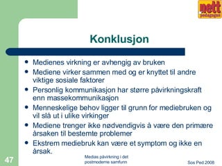Konklusjon Medienes virkning er avhengig av bruken Mediene virker sammen med og er knyttet til andre viktige sosiale faktorer Personlig kommunikasjon har større påvirkningskraft enn massekommunikasjon Menneskelige behov ligger til grunn for mediebruken og vil slå ut i ulike virkinger Mediene trenger ikke nødvendigvis å være den primære årsaken til bestemte problemer Ekstrem mediebruk kan være et symptom og ikke en årsak. 