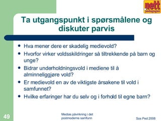 Ta utgangspunkt i spørsmålene og diskuter parvis Hva mener dere er skadelig medievold? Hvorfor virker voldsskildringer så tiltrekkende på barn og unge? Bidrar underholdningsvold i mediene til å alminneliggjøre vold? Er medievold en av de viktigste årsakene til vold i samfunnet? Hvilke erfaringer har du selv og i forhold til egne barn? 