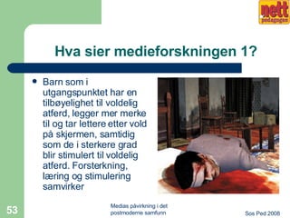 Hva sier medieforskningen 1? Barn som i utgangspunktet har en tilbøyelighet til voldelig atferd, legger mer merke til og tar lettere etter vold på skjermen, samtidig som de i sterkere grad blir stimulert til voldelig atferd. Forsterkning, læring og stimulering samvirker 