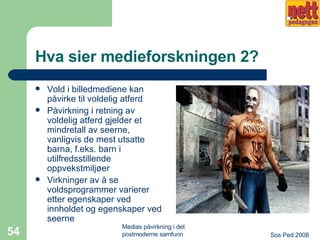 Hva sier medieforskningen 2? Vold i billedmediene kan påvirke til voldelig atferd Påvirkning i retning av voldelig atferd gjelder et mindretall av seerne, vanligvis de mest utsatte barna, f.eks. barn i utilfredsstillende oppvekstmiljøer Virkninger av å se voldsprogrammer varierer etter egenskaper ved innholdet og egenskaper ved seerne 