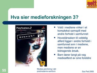 Hva sier medieforskningen 3? Vold i mediene virker i et komplekst samspill med andre forhold i samfunnet Hovedårsaken til voldelig atferd ligger i andre forhold i samfunnet enn i mediene, men mediene er en bidragende årsak. Barn lærer langt på veg medieatferd av sine foreldre 