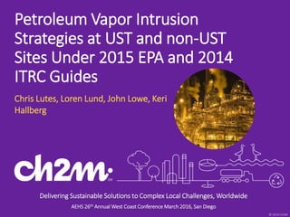 Delivering Sustainable Solutions to Complex Local Challenges, Worldwide
© 2016 CH2M
AEHS 26th Annual West Coast Conference March 2016, San Diego
Petroleum Vapor Intrusion
Strategies at UST and non-UST
Sites Under 2015 EPA and 2014
ITRC Guides
Chris Lutes, Loren Lund, John Lowe, Keri
Hallberg
 