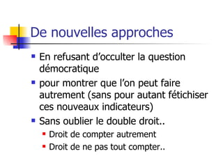 De nouvelles approches En refusant d’occulter la question démocratique  pour montrer que l’on peut faire autrement (sans pour autant fétichiser ces nouveaux indicateurs) Sans oublier le double droit.. Droit de compter autrement Droit de ne pas tout compter.. 