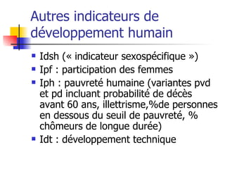 Autres indicateurs de développement humain Idsh (« indicateur sexospécifique ») Ipf : participation des femmes Iph : pauvreté humaine (variantes pvd et pd incluant probabilité de décès avant 60 ans, illettrisme,%de personnes en dessous du seuil de pauvreté, % chômeurs de longue durée) Idt : développement technique 