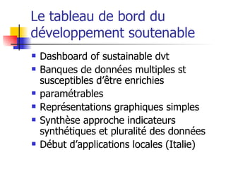 Le tableau de bord du développement soutenable Dashboard of sustainable dvt Banques de données multiples st susceptibles d’être enrichies paramétrables Représentations graphiques simples Synthèse approche indicateurs synthétiques et pluralité des données Début d’applications locales (Italie) 