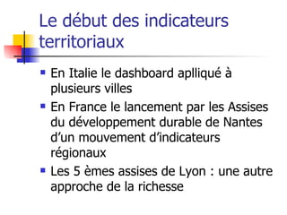 Le début des indicateurs territoriaux En Italie le dashboard aplliqué à plusieurs villes En France le lancement par les Assises du développement durable de Nantes d’un mouvement d’indicateurs régionaux Les 5 èmes assises de Lyon : une autre approche de la richesse 