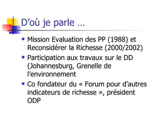 D’où je parle … Mission Evaluation des PP (1988) et Reconsidérer la Richesse (2000/2002) Participation aux travaux sur le DD (Johannesburg, Grenelle de l’environnement Co fondateur du « Forum pour d’autres indicateurs de richesse », président ODP 