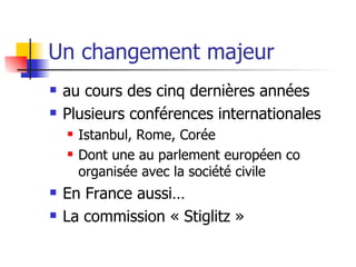Un changement majeur  au cours des cinq dernières années Plusieurs conférences internationales Istanbul, Rome, Corée Dont une au parlement européen co organisée avec la société civile En France aussi… La commission « Stiglitz » 