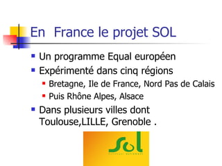 En  France le projet SOL Un programme Equal européen Expérimenté dans cinq régions  Bretagne, Ile de France, Nord Pas de Calais Puis Rhône Alpes, Alsace Dans plusieurs villes dont Toulouse,LILLE, Grenoble . 