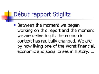 Début rapport Stiglitz Between the moment we began working on this report and the moment we are delivering it, the economic context has radically changed. We are by now living one of the worst financial, economic and social crises in history. … 