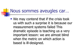 Nous sommes aveugles car… We may contend that if the crisis took us with such a surprise it is because our measurement systems failed This dramatic episode is teaching us a very important lesson: we are almost blind when the metric on which action is based is ill-designed. 