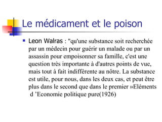 Le médicament et le poison Leon Walras  : "qu'une substance soit recherchée par un médecin pour guérir un malade ou par un assassin pour empoisonner sa famille, c'est une question très importante à d'autres points de vue, mais tout à fait indifférente au nôtre. La substance est utile, pour nous, dans les deux cas, et peut être plus dans le second que dans le premier »Eléments  d ’Economie politique pure(1926) 